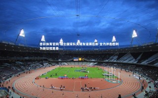 杏彩体育官网-瑞士国家队关键友谊赛在即 全力冲击胜利为新征程奠基