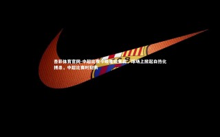 杏彩体育官网-中超比赛今晚重磅来袭，球场上掀起白热化搏杀，中超比赛时刻表