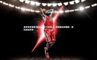 杏彩体育官网-格拉纳达士气高涨，一路连胜迎战强敌，格拉纳达历史