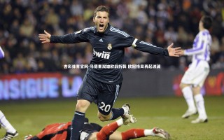 杏彩体育官网-马德里双雄欧战折戟 欧冠格局再起波澜