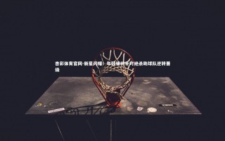 杏彩体育官网-新星闪耀！年轻锋将补时绝杀助球队逆转晋级