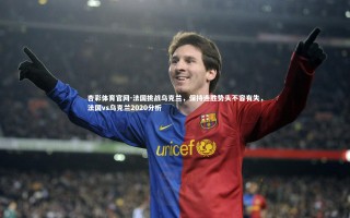 杏彩体育官网-法国挑战乌克兰，保持连胜势头不容有失，法国vs乌克兰2020分析