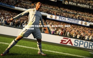 杏彩体育官网-中超激战一触即发：各队奋力抗争，硝烟缭绕，中超战果