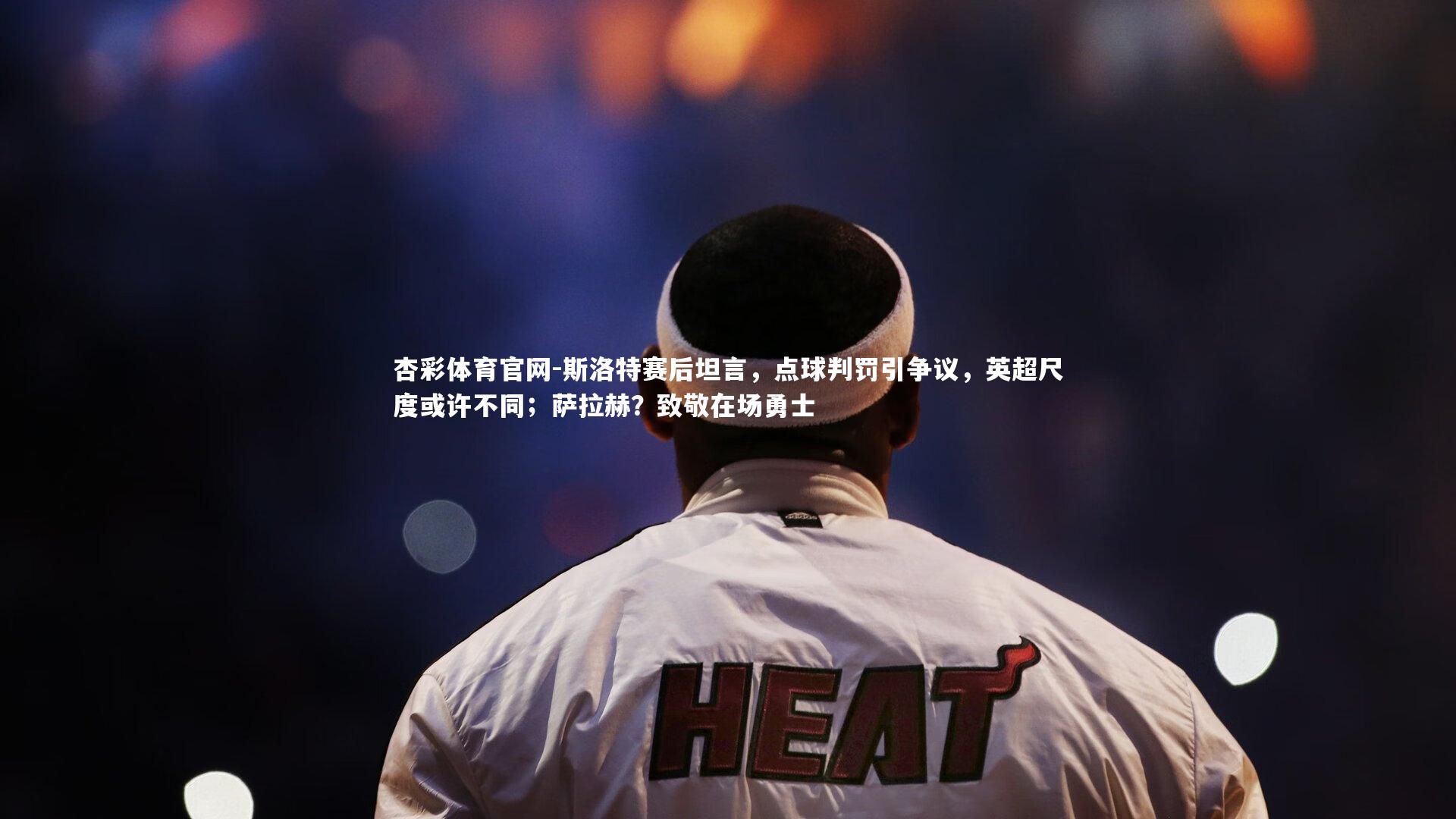杏彩体育官网-斯洛特赛后坦言,点球判罚引争议,英超尺度或许不同;萨拉赫?致敬在场勇士-第1张图片-杏彩体育官网 杏彩体育官网-斯洛特赛后坦言,点球判罚引争议,英超尺度或许不同;萨拉赫?致敬在场勇士-第1张图片-杏彩体育官网